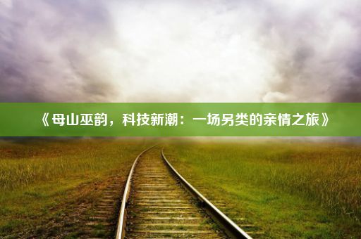 《母山巫韵，科技新潮：一场另类的亲情之旅》