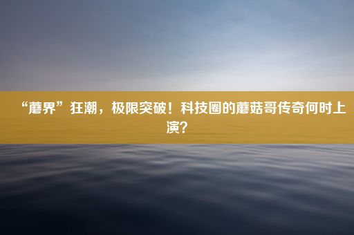 “蘑界”狂潮，极限突破！科技圈的蘑菇哥传奇何时上演？