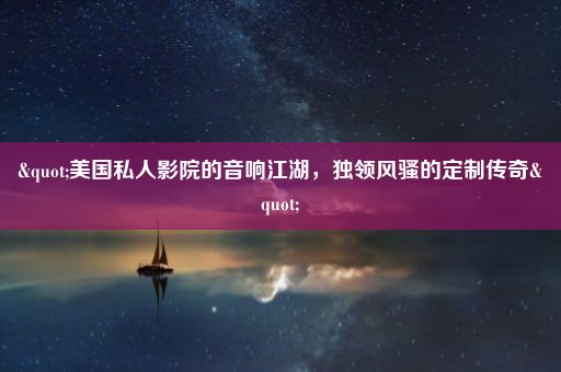 "美国私人影院的音响江湖，独领风骚的定制传奇"