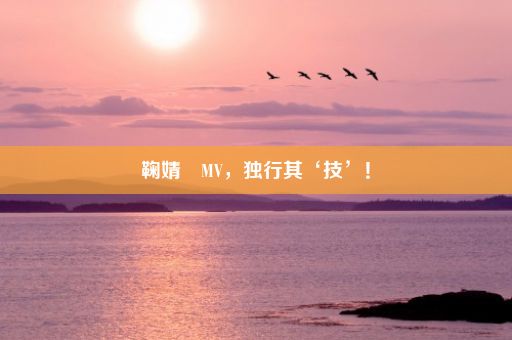 鞠婧祎MV，独行其‘技’！