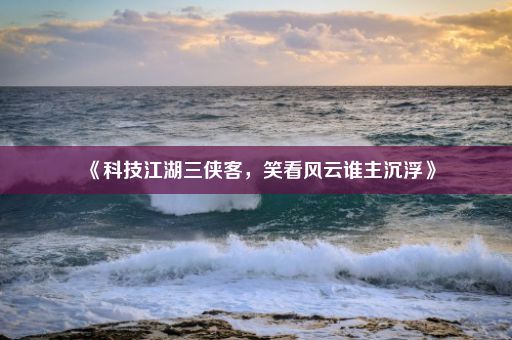 《科技江湖三侠客，笑看风云谁主沉浮》