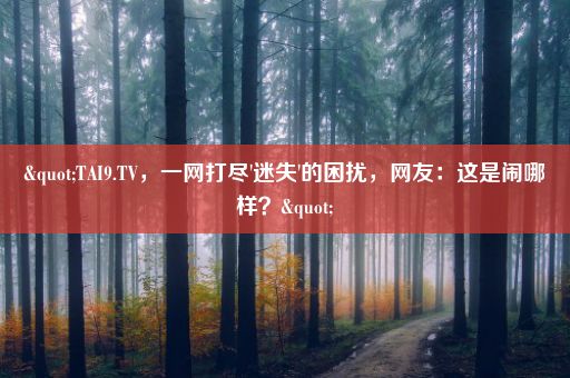 "TAI9.TV，一网打尽'迷失'的困扰，网友：这是闹哪样？"