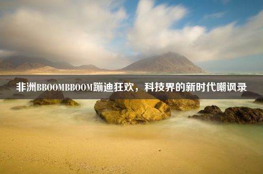 非洲BBOOMBBOOM蹦迪狂欢，科技界的新时代嘲讽录