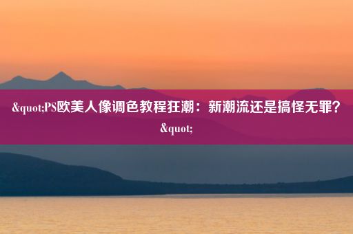 "PS欧美人像调色教程狂潮：新潮流还是搞怪无罪？"