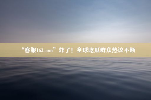 “客服163.com”炸了！全球吃瓜群众热议不断