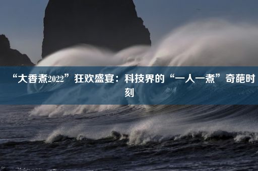 “大香煮2022”狂欢盛宴：科技界的“一人一煮”奇葩时刻