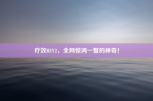 疗效H1V2，全网惊鸿一瞥的神奇！