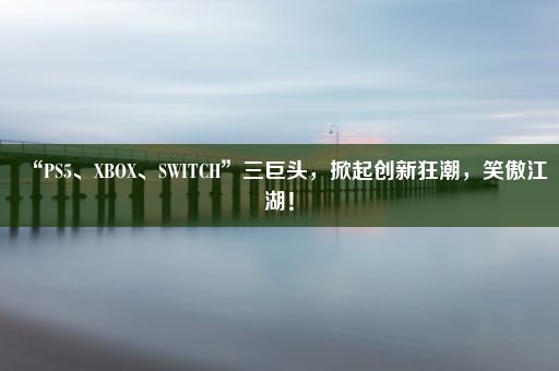 “PS5、XBOX、SWITCH”三巨头，掀起创新狂潮，笑傲江湖！