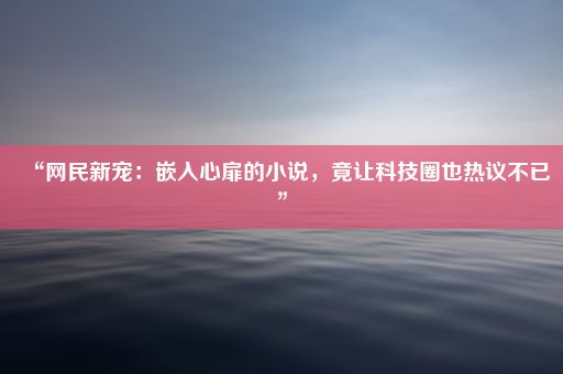 “网民新宠：嵌入心扉的小说，竟让科技圈也热议不已”