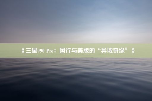 《三星990 Pro：国行与美版的“异域奇缘”》