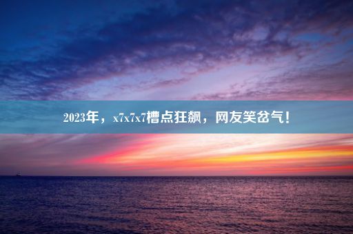 2023年，x7x7x7槽点狂飙，网友笑岔气！